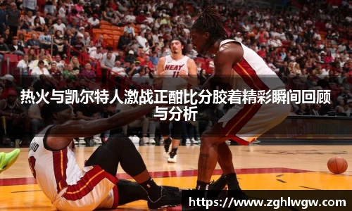 热火与凯尔特人激战正酣比分胶着精彩瞬间回顾与分析